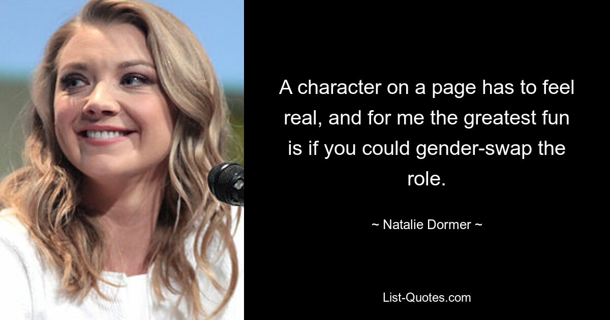 A character on a page has to feel real, and for me the greatest fun is if you could gender-swap the role. — © Natalie Dormer