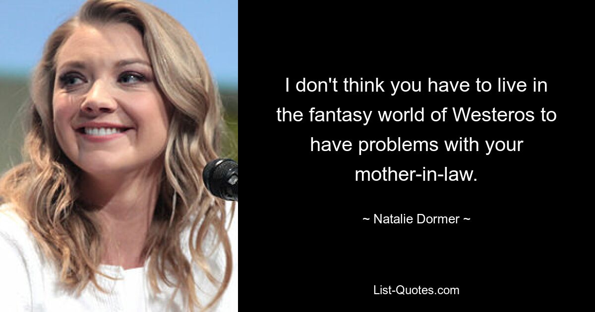 I don't think you have to live in the fantasy world of Westeros to have problems with your mother-in-law. — © Natalie Dormer