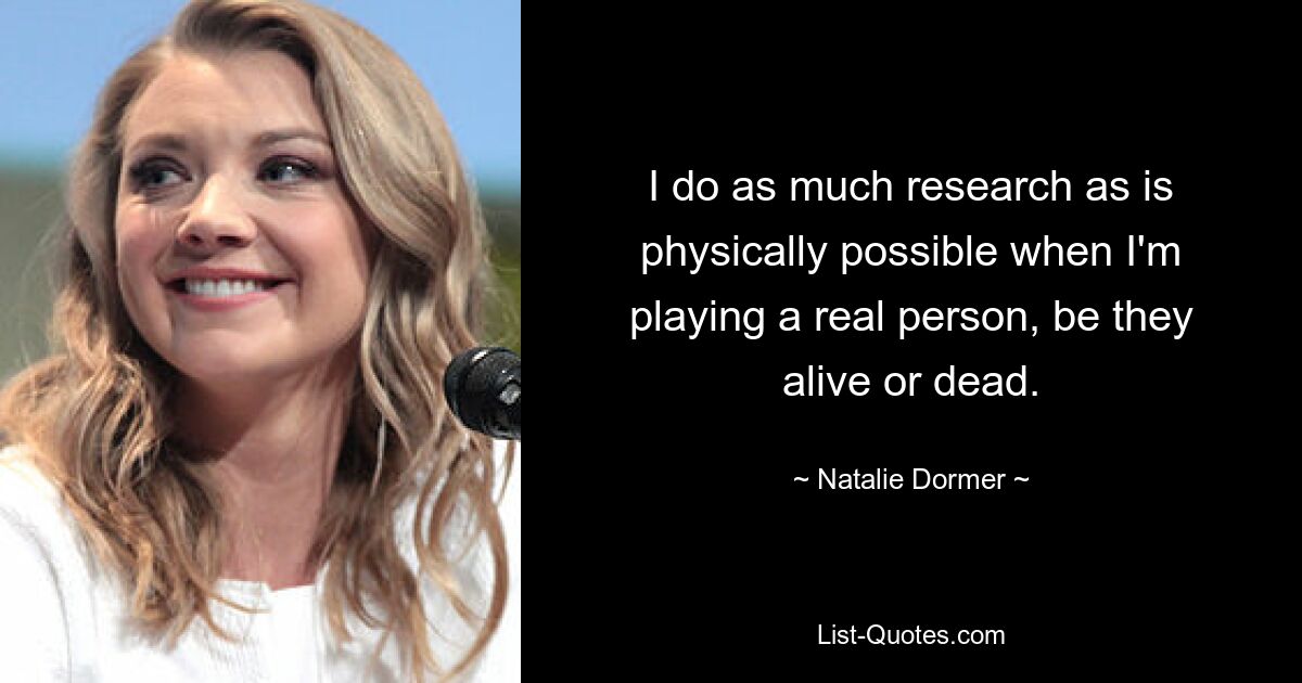 I do as much research as is physically possible when I'm playing a real person, be they alive or dead. — © Natalie Dormer