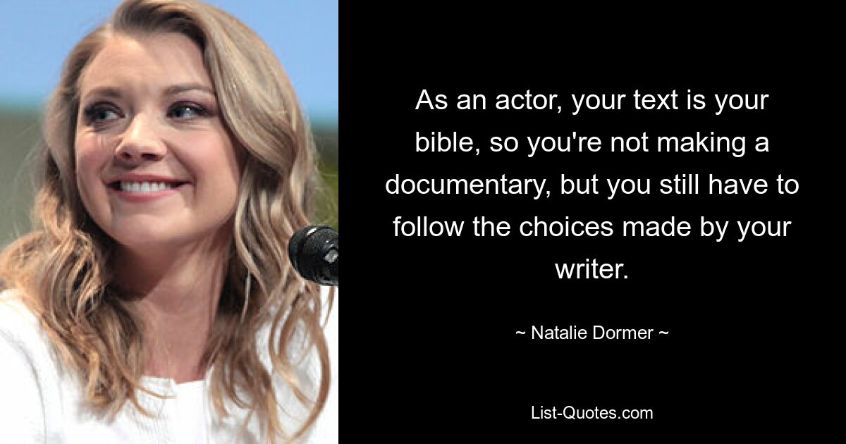 As an actor, your text is your bible, so you're not making a documentary, but you still have to follow the choices made by your writer. — © Natalie Dormer