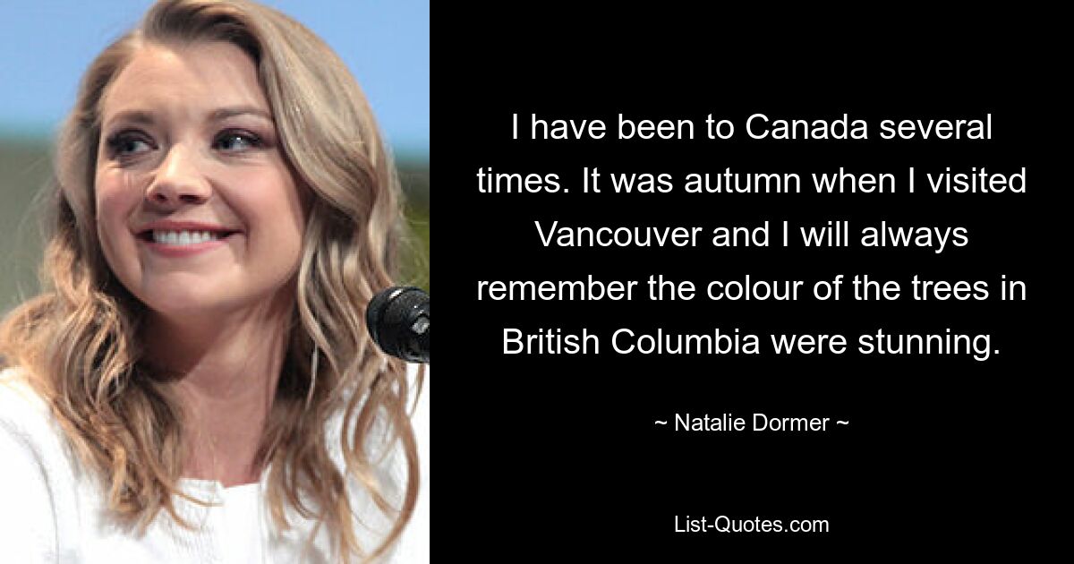 I have been to Canada several times. It was autumn when I visited Vancouver and I will always remember the colour of the trees in British Columbia were stunning. — © Natalie Dormer