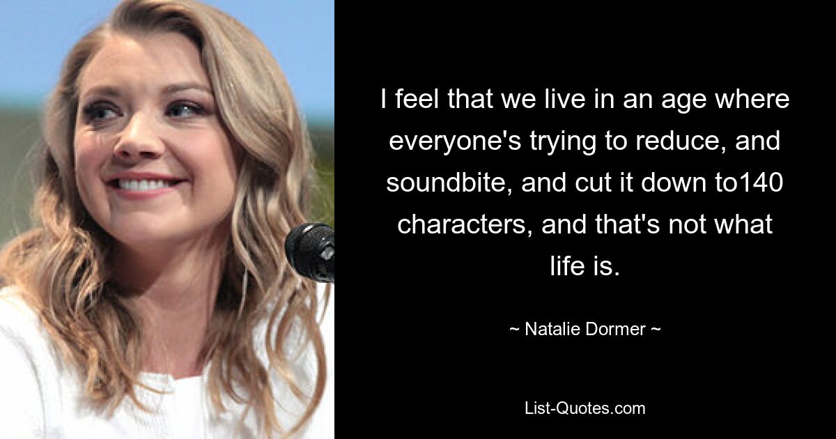 I feel that we live in an age where everyone's trying to reduce, and soundbite, and cut it down to140 characters, and that's not what life is. — © Natalie Dormer