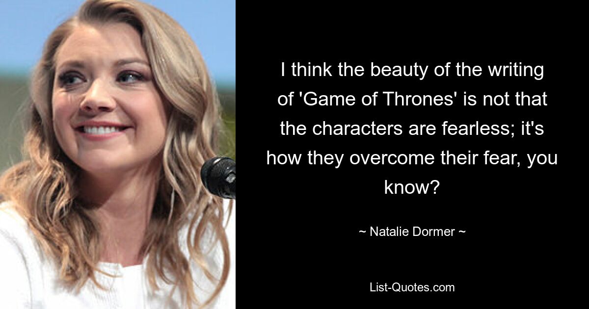 I think the beauty of the writing of 'Game of Thrones' is not that the characters are fearless; it's how they overcome their fear, you know? — © Natalie Dormer