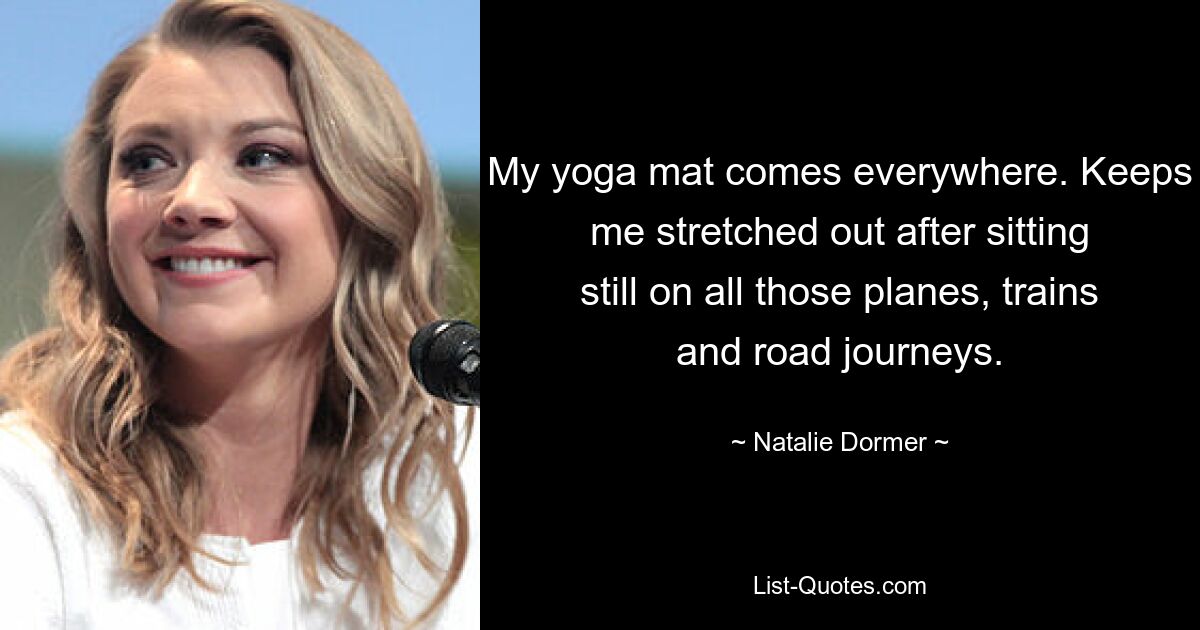 My yoga mat comes everywhere. Keeps me stretched out after sitting still on all those planes, trains and road journeys. — © Natalie Dormer