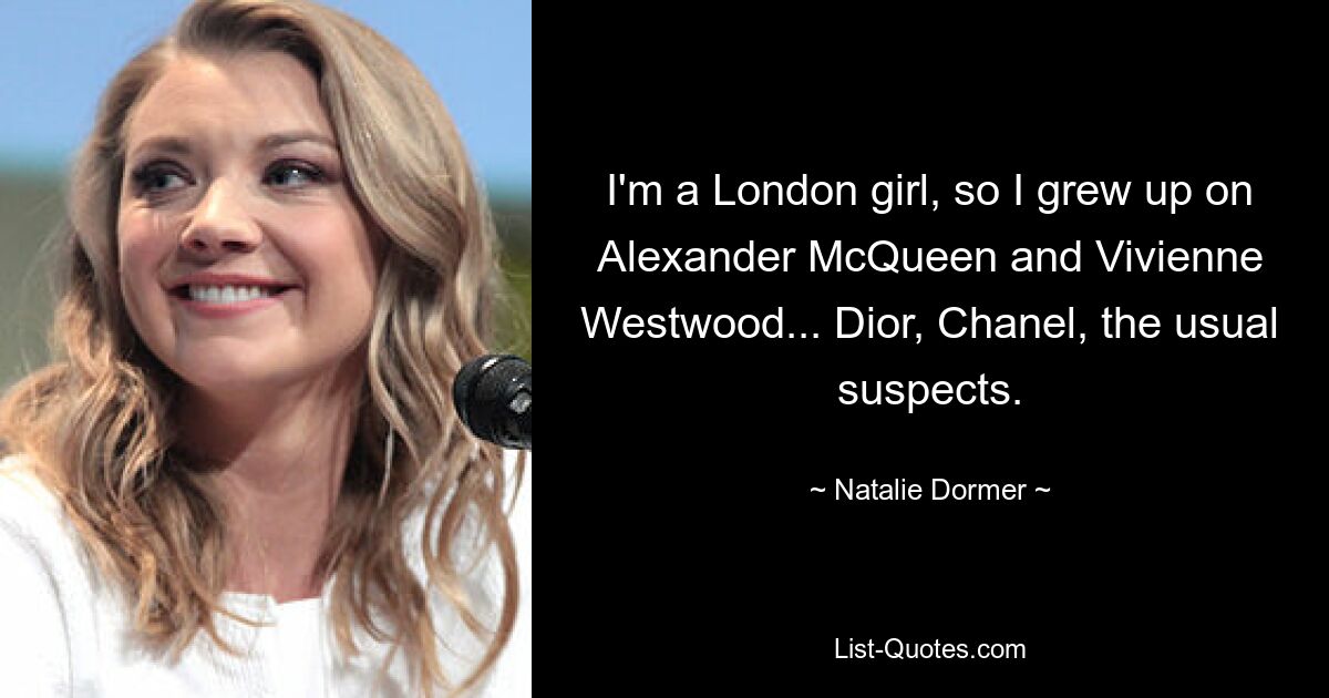 I'm a London girl, so I grew up on Alexander McQueen and Vivienne Westwood... Dior, Chanel, the usual suspects. — © Natalie Dormer