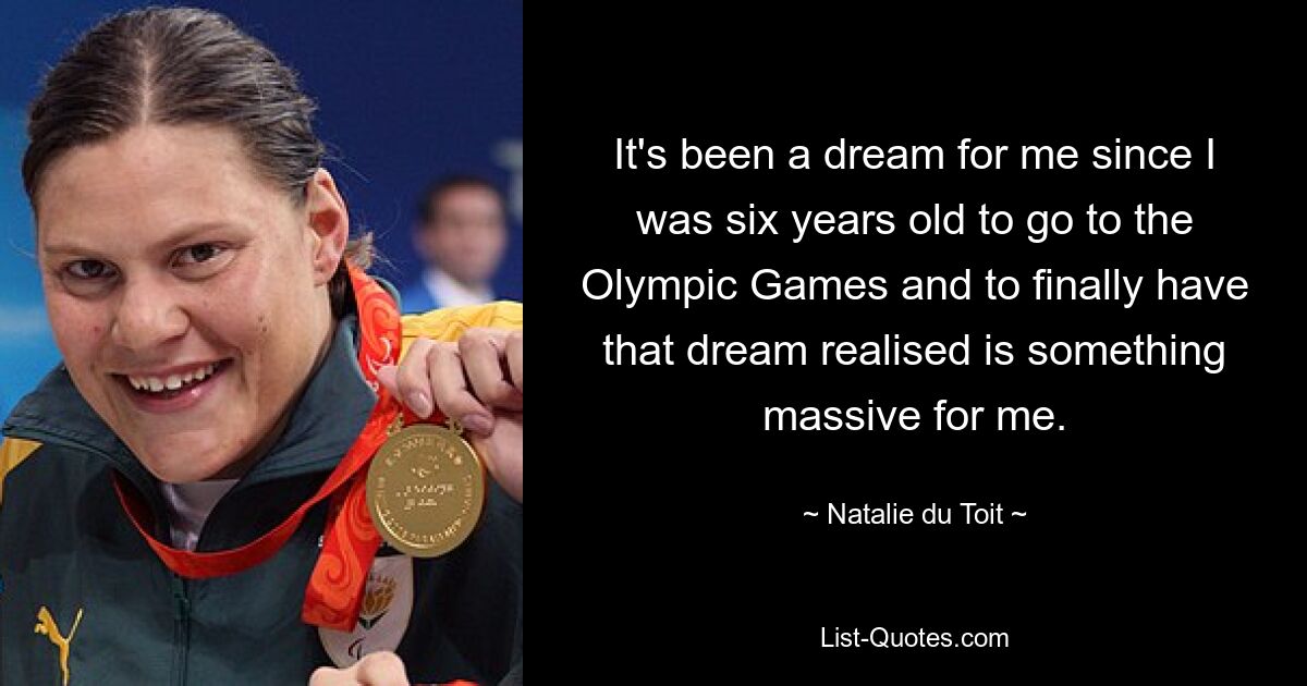 It's been a dream for me since I was six years old to go to the Olympic Games and to finally have that dream realised is something massive for me. — © Natalie du Toit