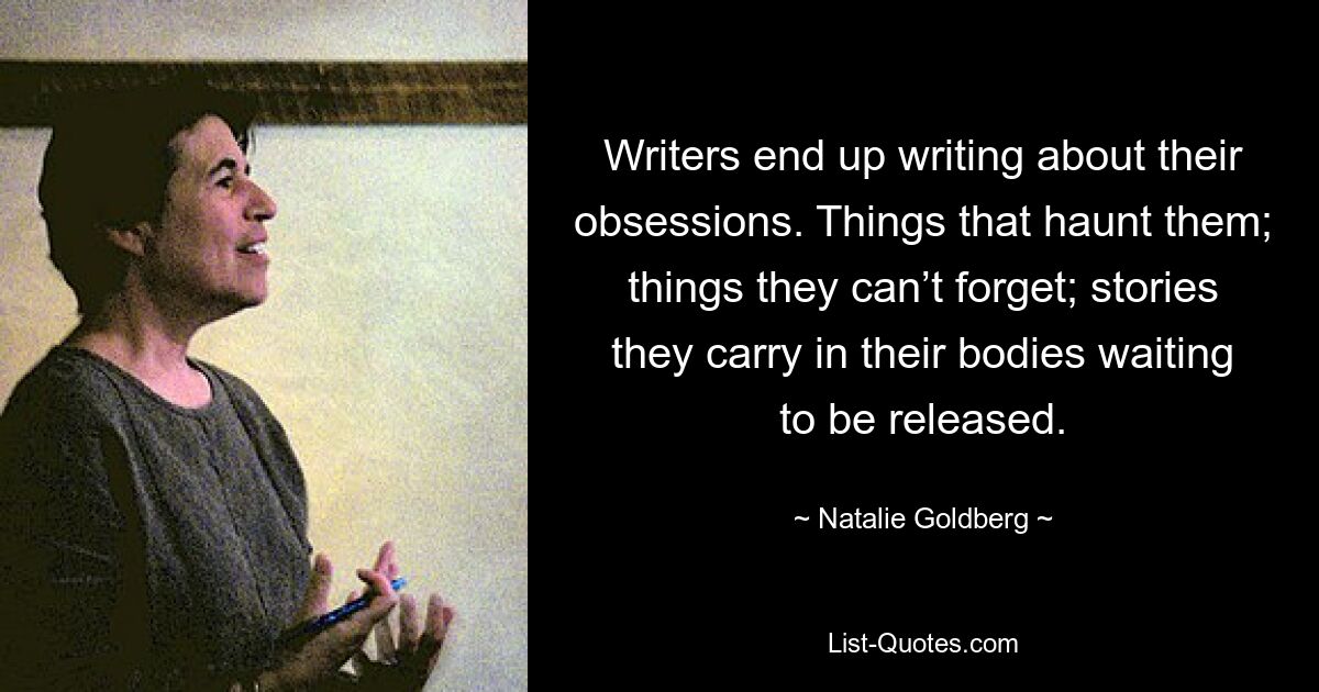 Writers end up writing about their obsessions. Things that haunt them; things they can’t forget; stories they carry in their bodies waiting to be released. — © Natalie Goldberg