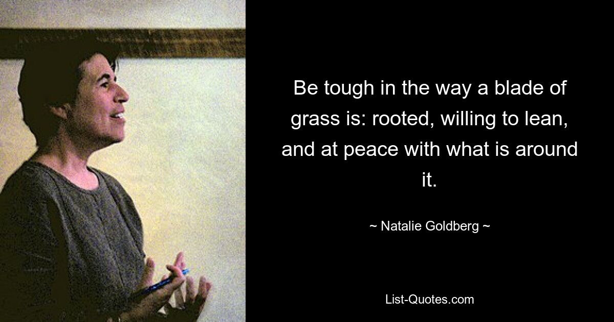 Be tough in the way a blade of grass is: rooted, willing to lean, and at peace with what is around it. — © Natalie Goldberg