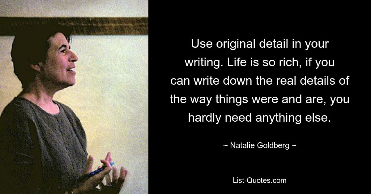 Use original detail in your writing. Life is so rich, if you can write down the real details of the way things were and are, you hardly need anything else. — © Natalie Goldberg