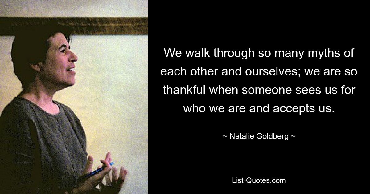 We walk through so many myths of each other and ourselves; we are so thankful when someone sees us for who we are and accepts us. — © Natalie Goldberg