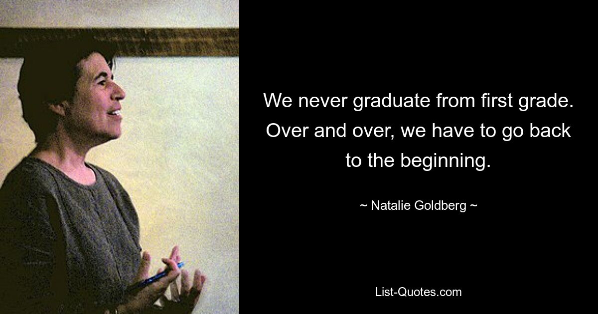 We never graduate from first grade. Over and over, we have to go back to the beginning. — © Natalie Goldberg