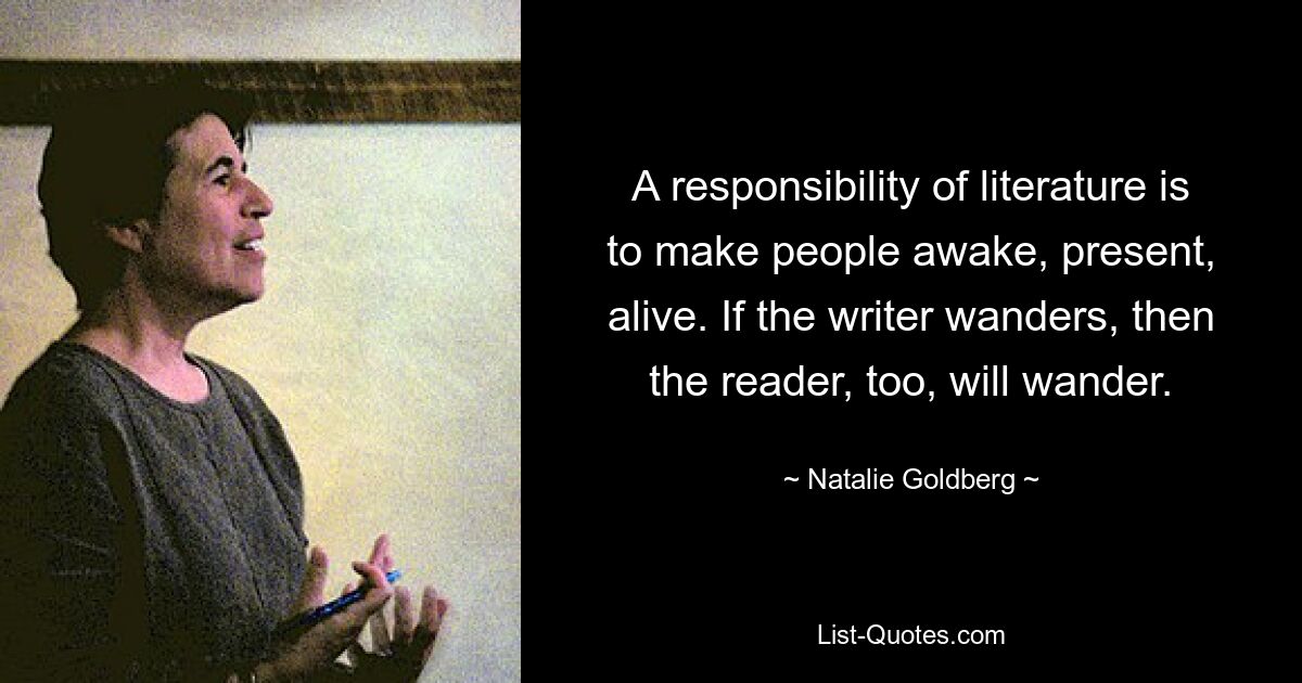 A responsibility of literature is to make people awake, present, alive. If the writer wanders, then the reader, too, will wander. — © Natalie Goldberg