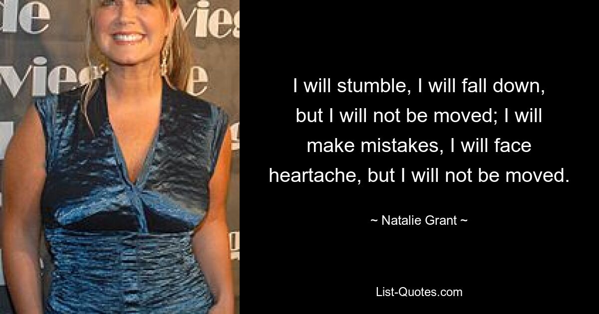 I will stumble, I will fall down, but I will not be moved; I will make mistakes, I will face heartache, but I will not be moved. — © Natalie Grant