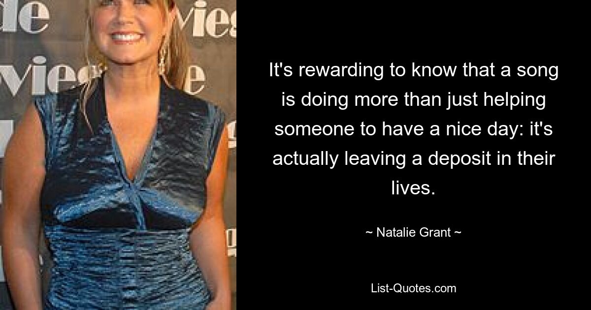 It's rewarding to know that a song is doing more than just helping someone to have a nice day: it's actually leaving a deposit in their lives. — © Natalie Grant