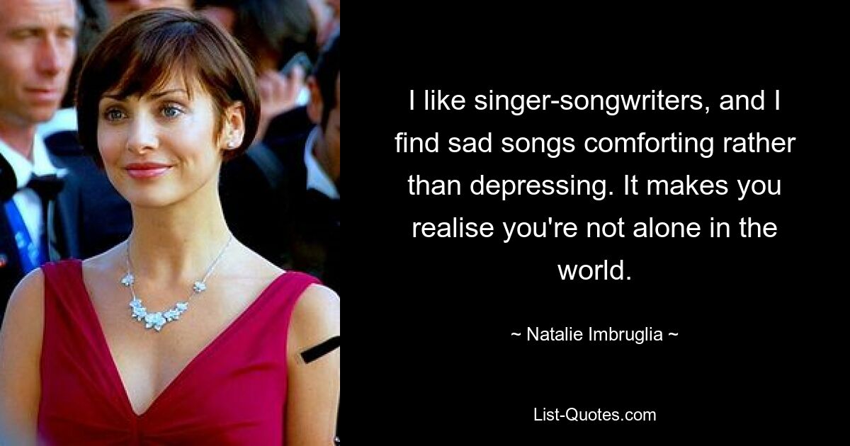 I like singer-songwriters, and I find sad songs comforting rather than depressing. It makes you realise you're not alone in the world. — © Natalie Imbruglia