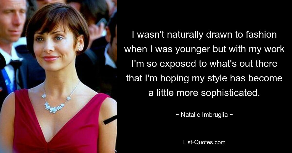 I wasn't naturally drawn to fashion when I was younger but with my work I'm so exposed to what's out there that I'm hoping my style has become a little more sophisticated. — © Natalie Imbruglia