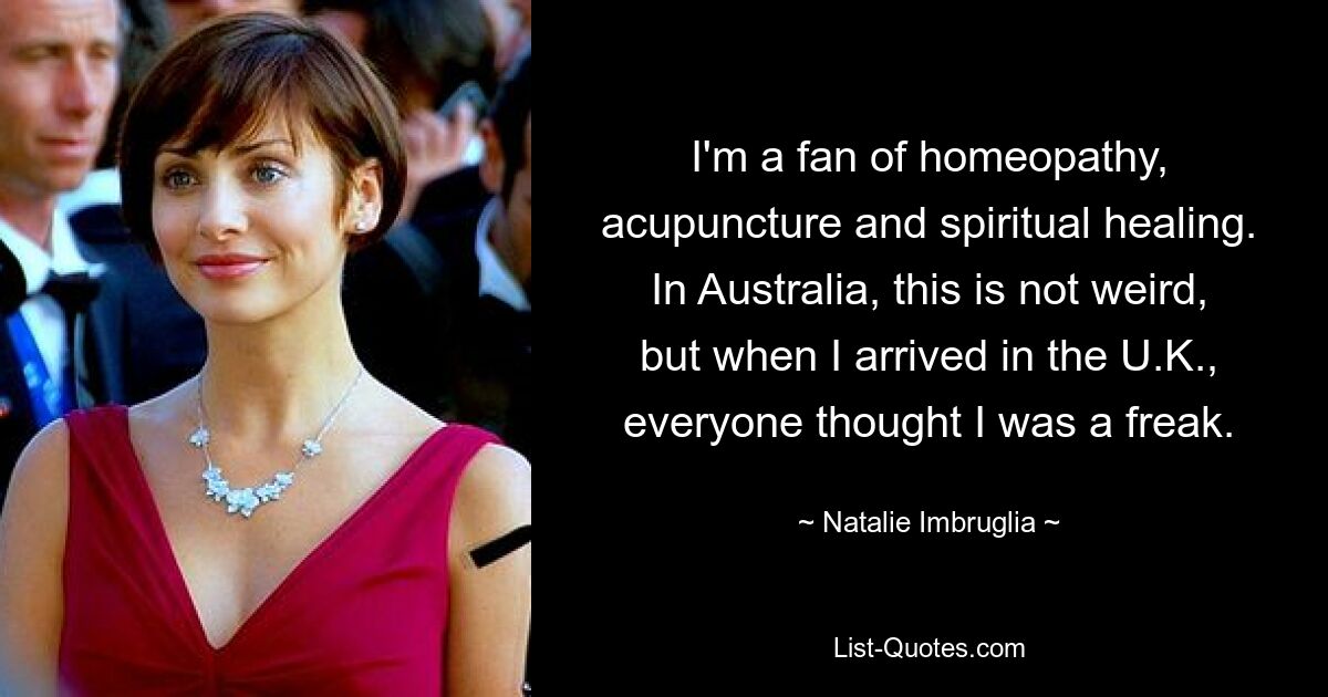 I'm a fan of homeopathy, acupuncture and spiritual healing. In Australia, this is not weird, but when I arrived in the U.K., everyone thought I was a freak. — © Natalie Imbruglia