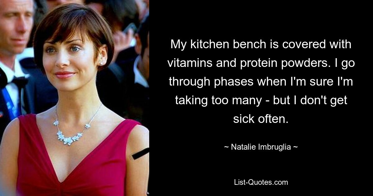 My kitchen bench is covered with vitamins and protein powders. I go through phases when I'm sure I'm taking too many - but I don't get sick often. — © Natalie Imbruglia