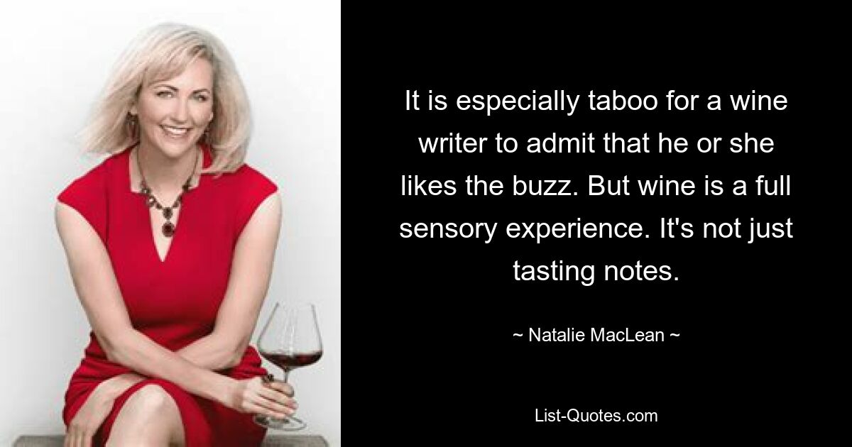 It is especially taboo for a wine writer to admit that he or she likes the buzz. But wine is a full sensory experience. It's not just tasting notes. — © Natalie MacLean