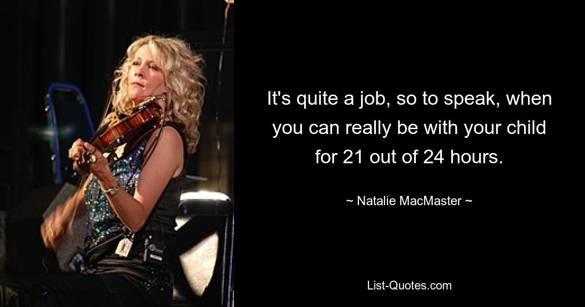 It's quite a job, so to speak, when you can really be with your child for 21 out of 24 hours. — © Natalie MacMaster