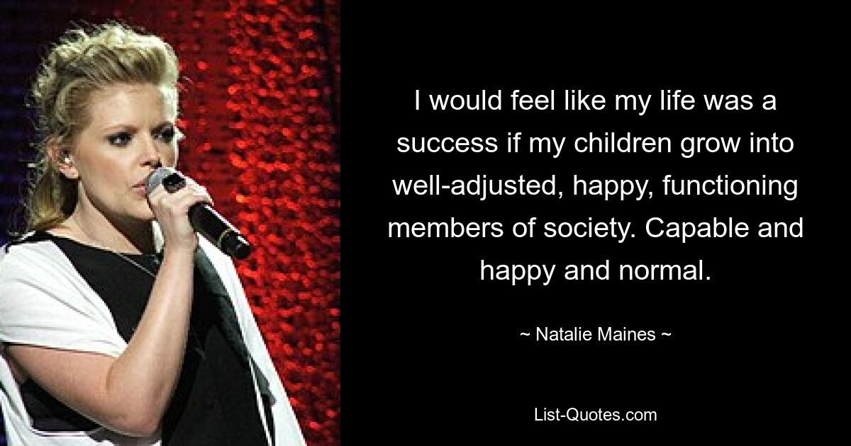 I would feel like my life was a success if my children grow into well-adjusted, happy, functioning members of society. Capable and happy and normal. — © Natalie Maines