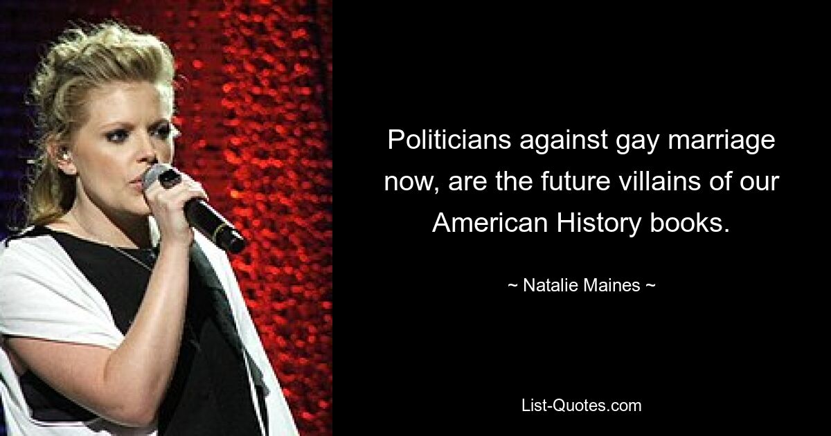 Politicians against gay marriage now, are the future villains of our American History books. — © Natalie Maines