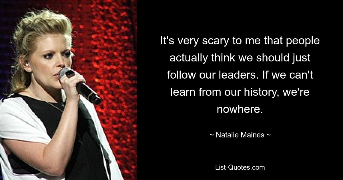 It's very scary to me that people actually think we should just follow our leaders. If we can't learn from our history, we're nowhere. — © Natalie Maines