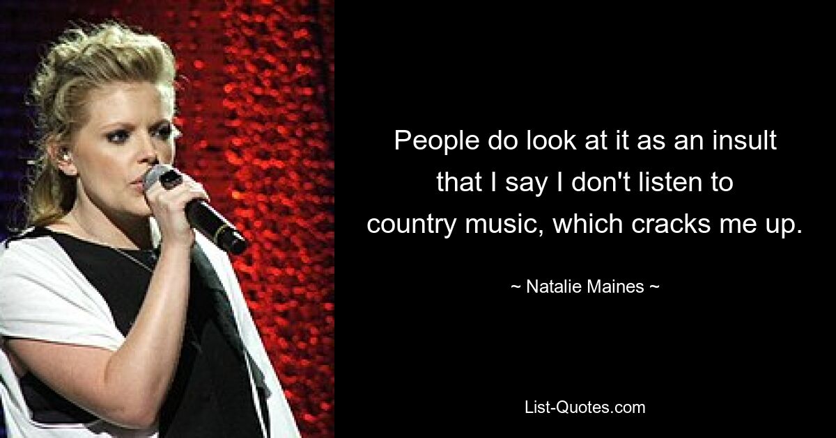 People do look at it as an insult that I say I don't listen to country music, which cracks me up. — © Natalie Maines