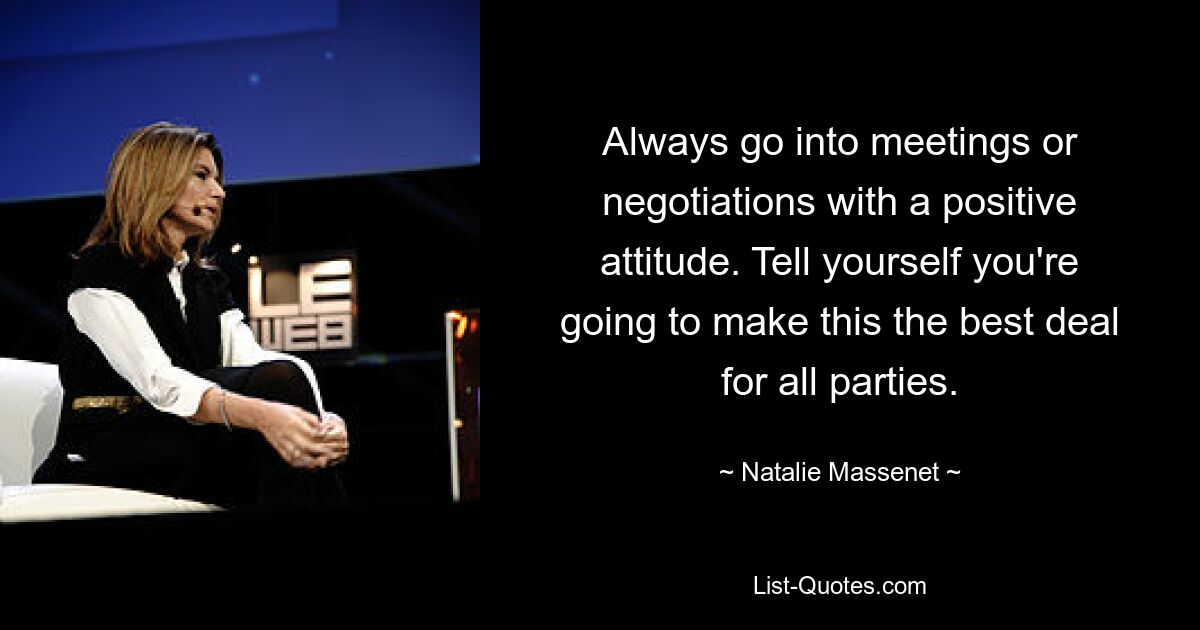 Always go into meetings or negotiations with a positive attitude. Tell yourself you're going to make this the best deal for all parties. — © Natalie Massenet