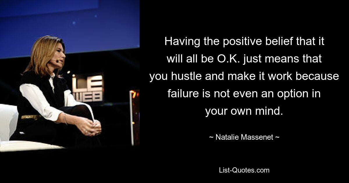 Having the positive belief that it will all be O.K. just means that you hustle and make it work because failure is not even an option in your own mind. — © Natalie Massenet