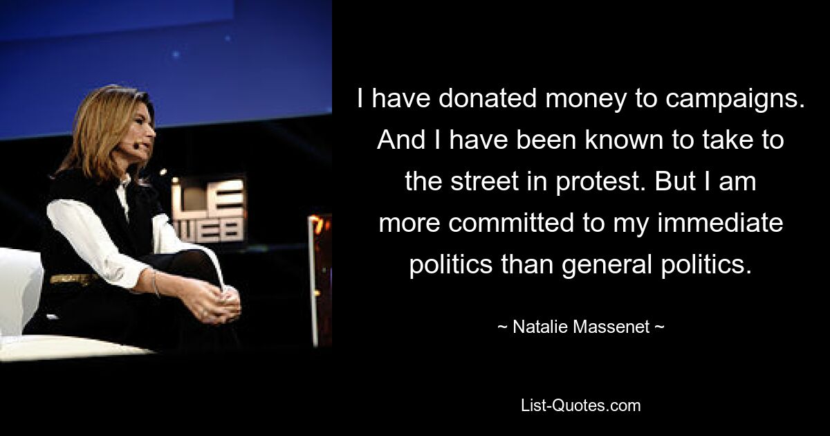 I have donated money to campaigns. And I have been known to take to the street in protest. But I am more committed to my immediate politics than general politics. — © Natalie Massenet