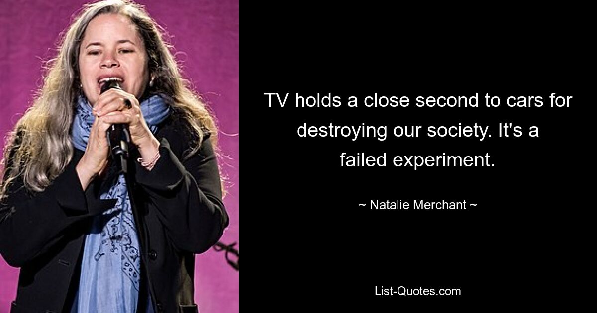 TV holds a close second to cars for destroying our society. It's a failed experiment. — © Natalie Merchant