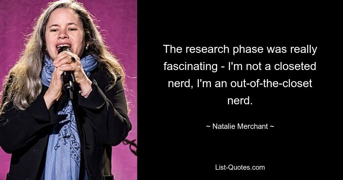 The research phase was really fascinating - I'm not a closeted nerd, I'm an out-of-the-closet nerd. — © Natalie Merchant