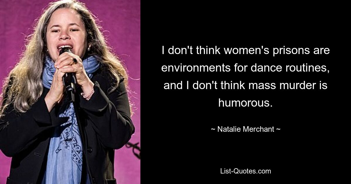 I don't think women's prisons are environments for dance routines, and I don't think mass murder is humorous. — © Natalie Merchant