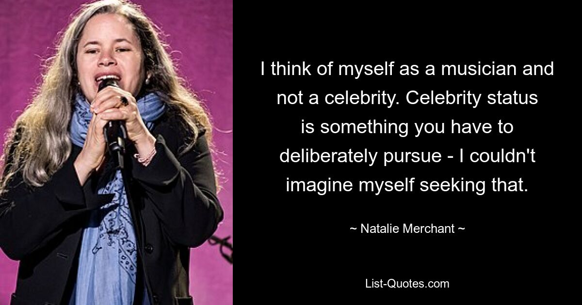 I think of myself as a musician and not a celebrity. Celebrity status is something you have to deliberately pursue - I couldn't imagine myself seeking that. — © Natalie Merchant