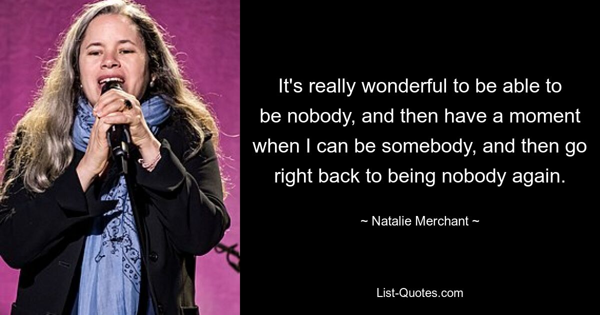 It's really wonderful to be able to be nobody, and then have a moment when I can be somebody, and then go right back to being nobody again. — © Natalie Merchant