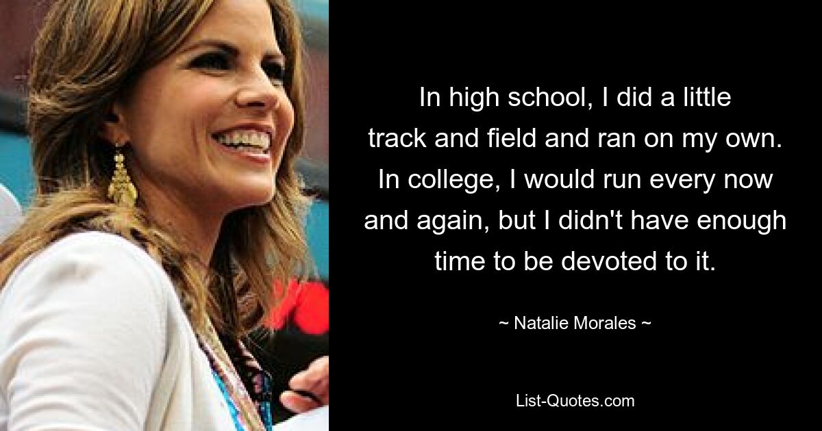 In high school, I did a little track and field and ran on my own. In college, I would run every now and again, but I didn't have enough time to be devoted to it. — © Natalie Morales