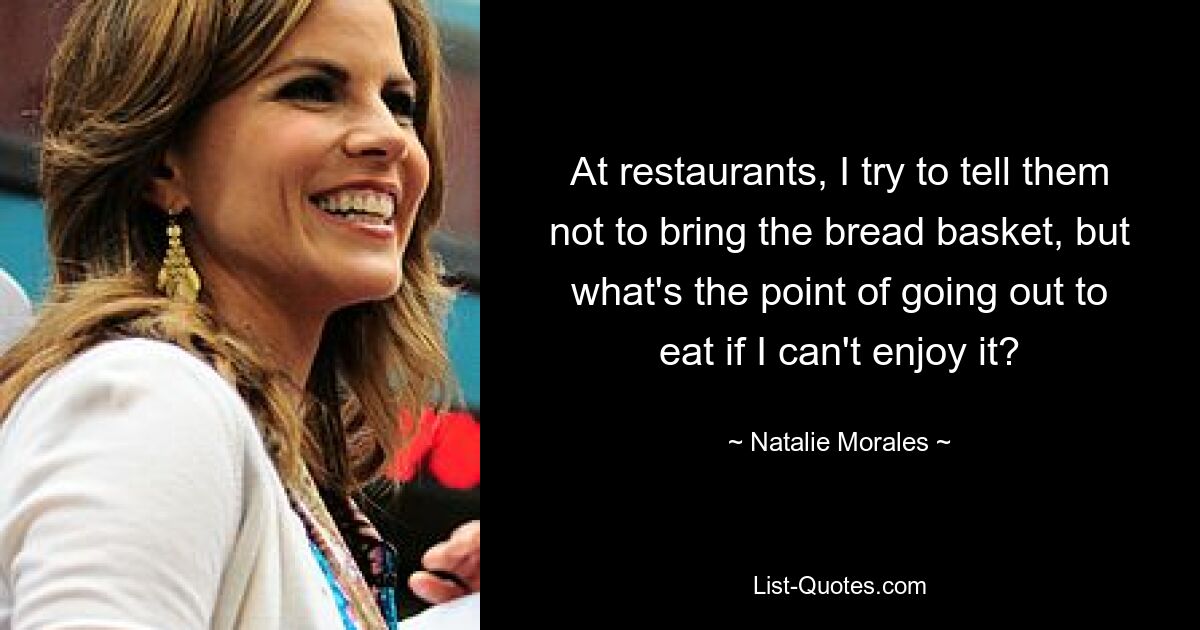 At restaurants, I try to tell them not to bring the bread basket, but what's the point of going out to eat if I can't enjoy it? — © Natalie Morales