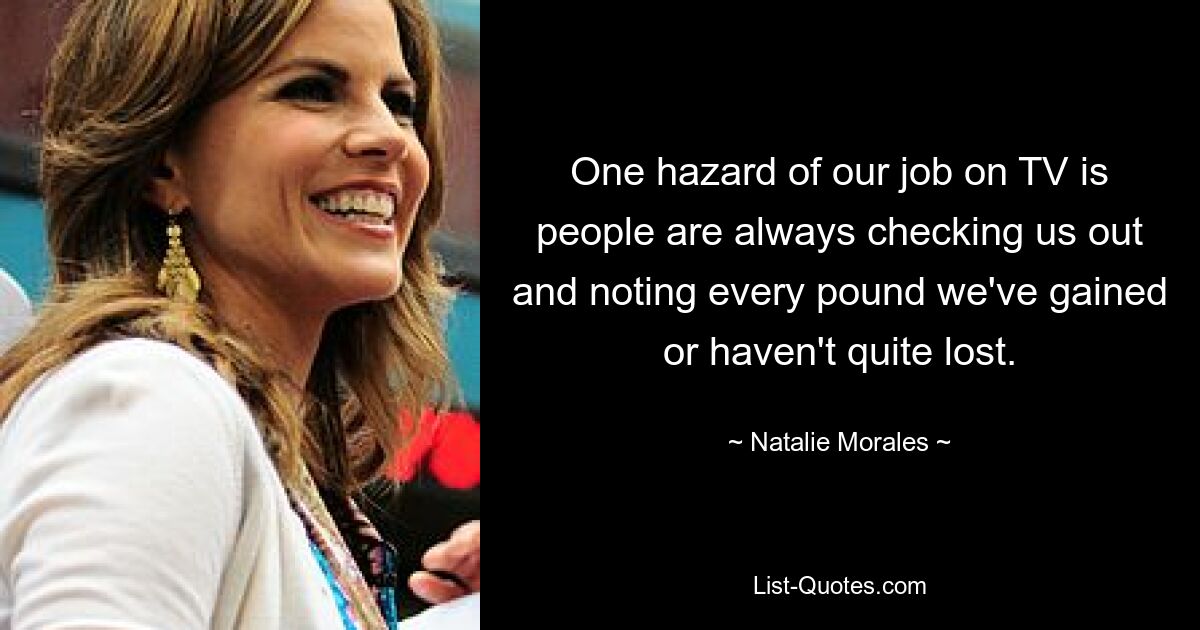 One hazard of our job on TV is people are always checking us out and noting every pound we've gained or haven't quite lost. — © Natalie Morales