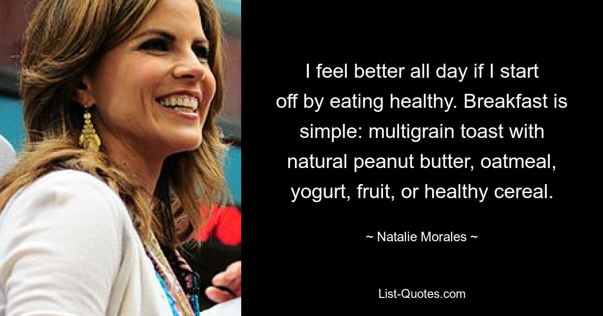 I feel better all day if I start off by eating healthy. Breakfast is simple: multigrain toast with natural peanut butter, oatmeal, yogurt, fruit, or healthy cereal. — © Natalie Morales