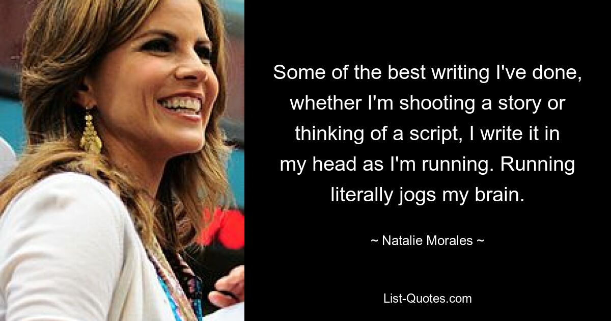 Some of the best writing I've done, whether I'm shooting a story or thinking of a script, I write it in my head as I'm running. Running literally jogs my brain. — © Natalie Morales