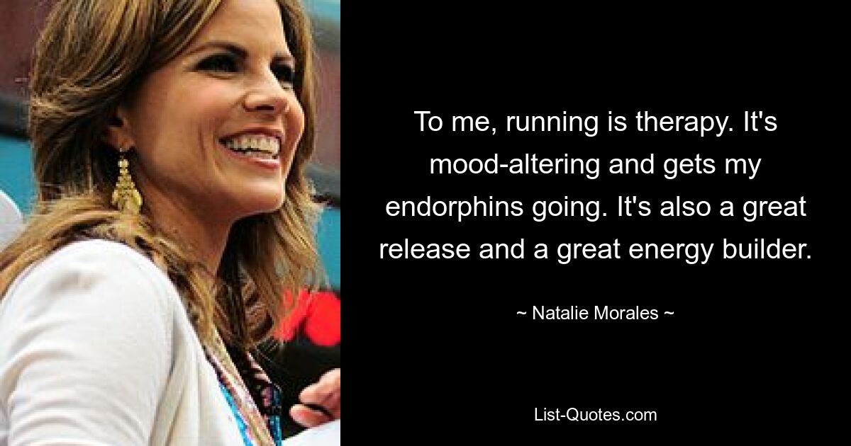 To me, running is therapy. It's mood-altering and gets my endorphins going. It's also a great release and a great energy builder. — © Natalie Morales