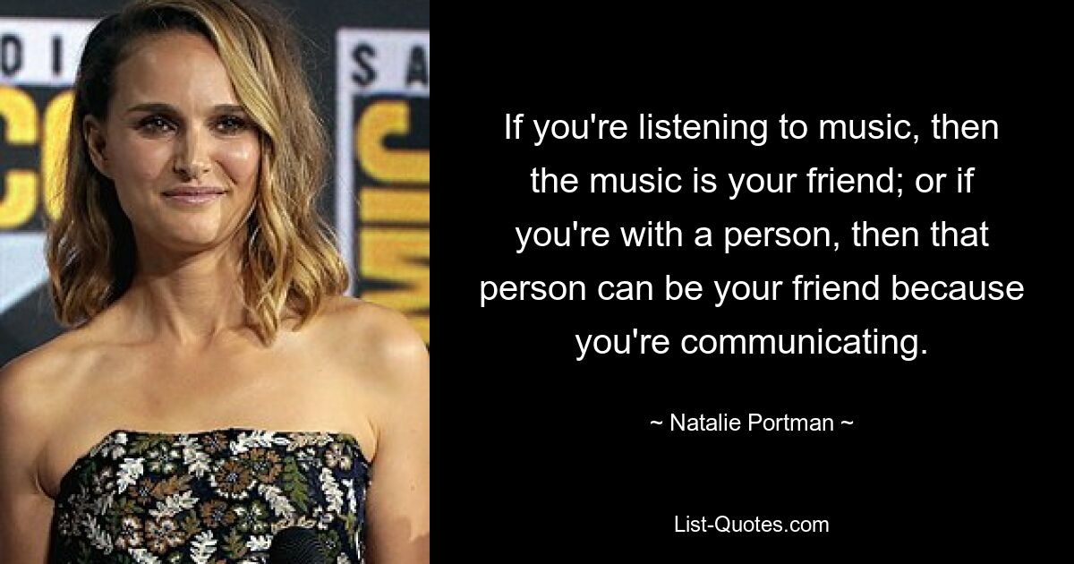 If you're listening to music, then the music is your friend; or if you're with a person, then that person can be your friend because you're communicating. — © Natalie Portman