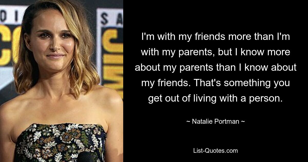 I'm with my friends more than I'm with my parents, but I know more about my parents than I know about my friends. That's something you get out of living with a person. — © Natalie Portman