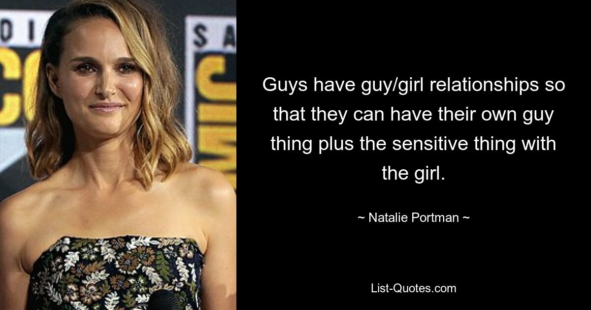 Guys have guy/girl relationships so that they can have their own guy thing plus the sensitive thing with the girl. — © Natalie Portman