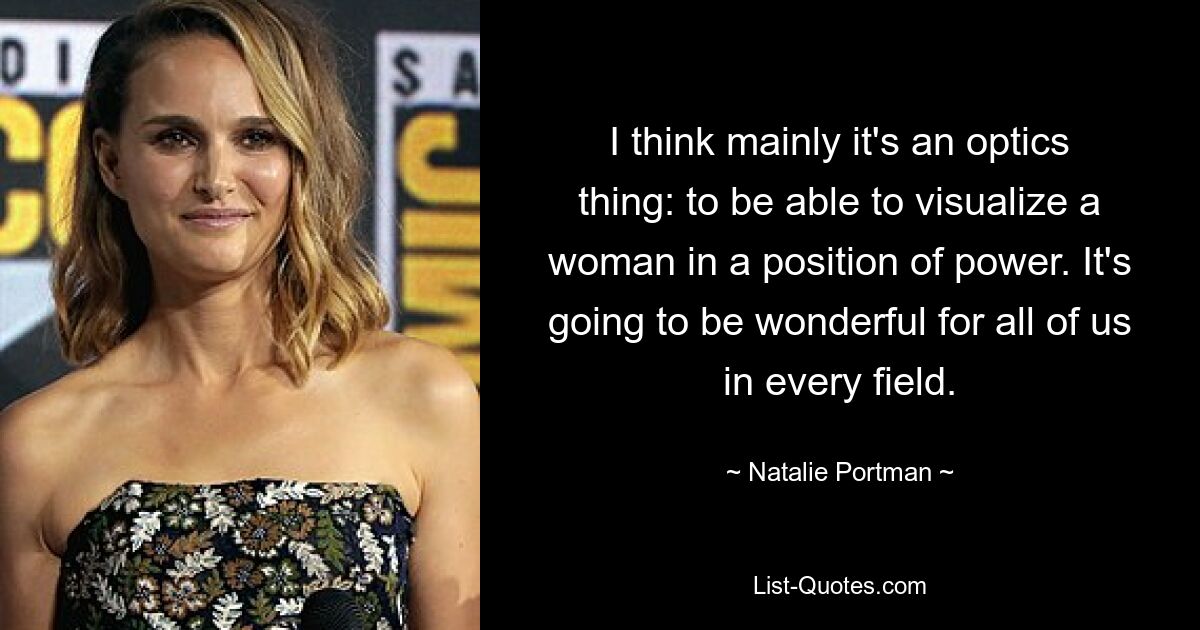 I think mainly it's an optics thing: to be able to visualize a woman in a position of power. It's going to be wonderful for all of us in every field. — © Natalie Portman