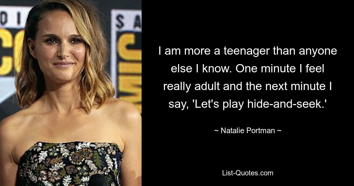 I am more a teenager than anyone else I know. One minute I feel really adult and the next minute I say, 'Let's play hide-and-seek.' — © Natalie Portman