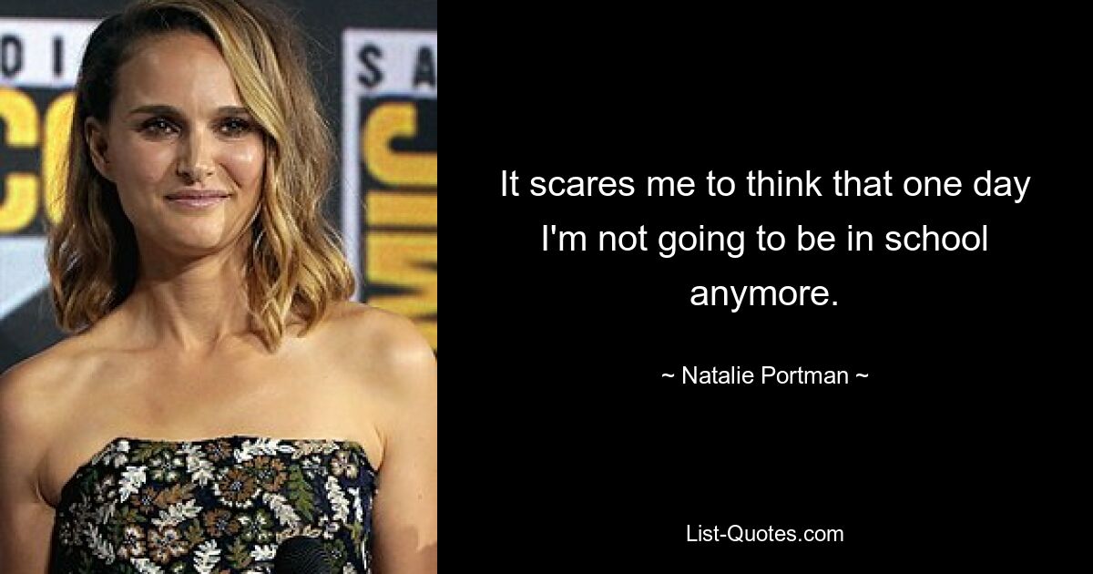 It scares me to think that one day I'm not going to be in school anymore. — © Natalie Portman