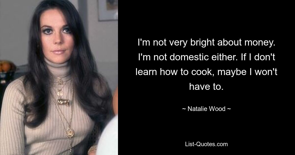 I'm not very bright about money. I'm not domestic either. If I don't learn how to cook, maybe I won't have to. — © Natalie Wood