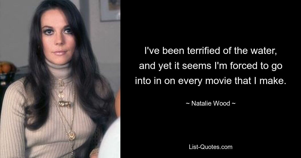 I've been terrified of the water, and yet it seems I'm forced to go into in on every movie that I make. — © Natalie Wood